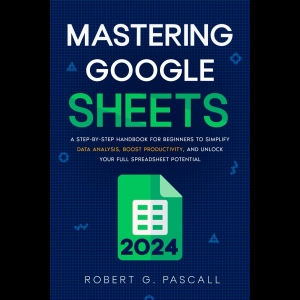 Mastering Google Sheets - A Step-by-Step Handbook for Beginners to Simplify Data Analysis, Boost Productivity, and Unlock Your Full Spreadsheet Potential