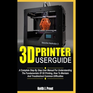 3D PRINTER USER GUIDE - A Complete Step By Step User Manual For Understanding The Fundamentals Of 3D Printing, How To Maintain And Troubleshoot Common Difficulties