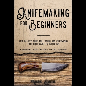 Knifemaking for Beginners - Step-by-Step Guide for Forging and Customizing Your First Knife to Perfection